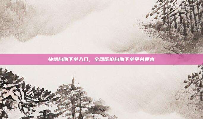 快赞自助下单入口，全网低价自助下单平台便宜
