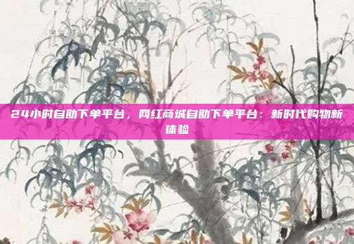 24小时自助下单平台，网红商城自助下单平台：新时代购物新体验