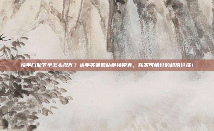 快手自助下单怎么操作？快手买赞网站链接便宜，你不可错过的超值选择！