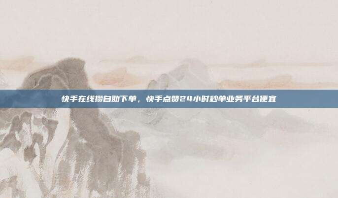 快手在线攒自助下单，快手点赞24小时秒单业务平台便宜