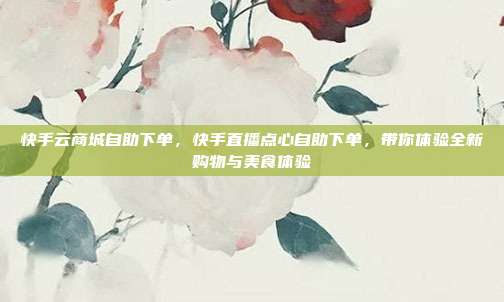 快手云商城自助下单，快手直播点心自助下单，带你体验全新购物与美食体验