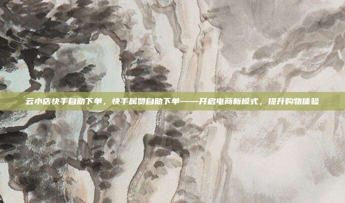 云小店快手自助下单，快手属赞自助下单——开启电商新模式，提升购物体验