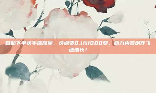 自助下单快手播放量，快点赞0.1元1000赞，助力内容创作飞速增长！