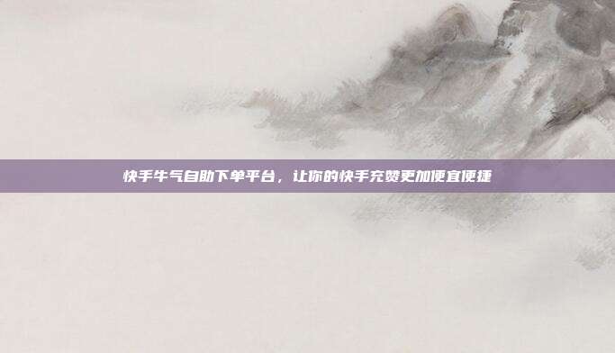 快手牛气自助下单平台，让你的快手充赞更加便宜便捷
