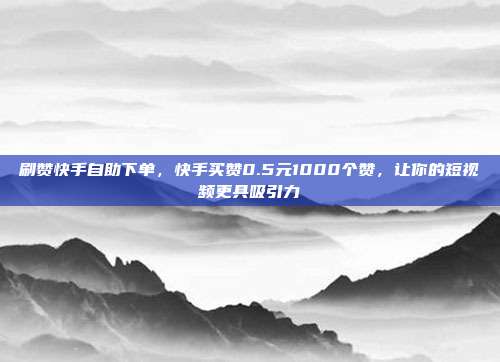 刷赞快手自助下单，快手买赞0.5元1000个赞，让你的短视频更具吸引力