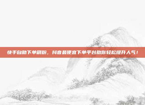 快手自助下单刷粉，抖音最便宜下单平台助你轻松提升人气！