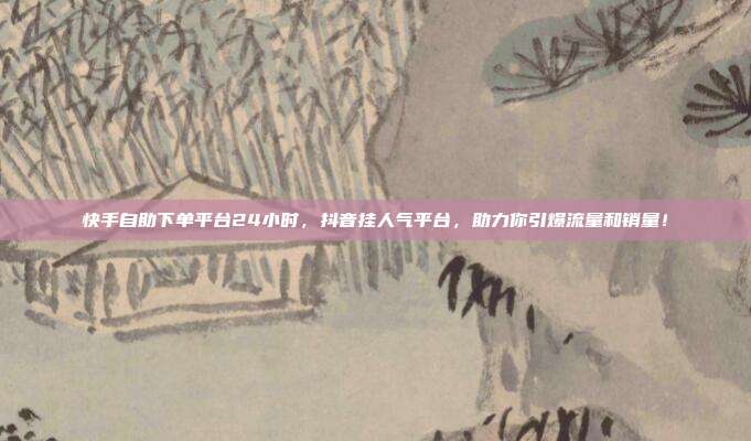 快手自助下单平台24小时，抖音挂人气平台，助力你引爆流量和销量！