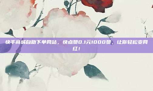 快手商城自助下单网站，快点赞0.1元1000赞，让你轻松变网红！