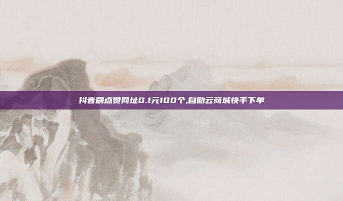 抖音刷点赞网址0.1元100个,自助云商城快手下单