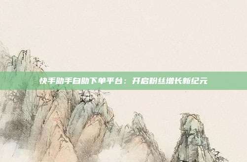 快手助手自助下单平台:开启粉丝增长新纪元