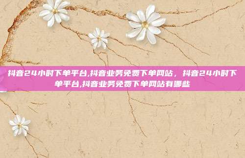 抖音24小时下单平台,抖音业务免费下单网站，抖音24小时下单平台,抖音业务免费下单网站有哪些