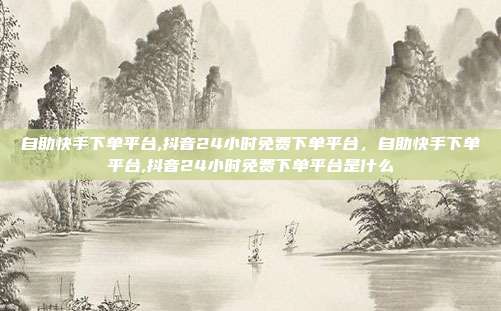 自助快手下单平台,抖音24小时免费下单平台，自助快手下单平台,抖音24小时免费下单平台是什么