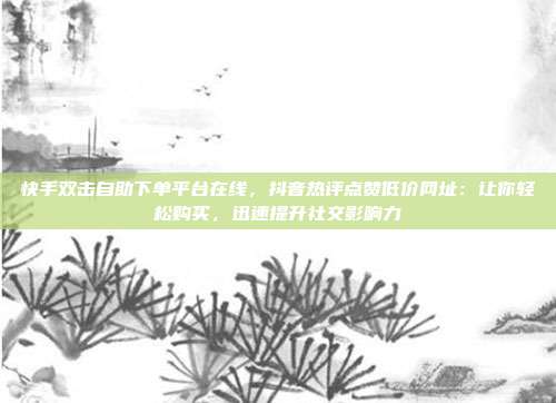 快手双击自助下单平台在线，抖音热评点赞低价网址：让你轻松购买，迅速提升社交影响力