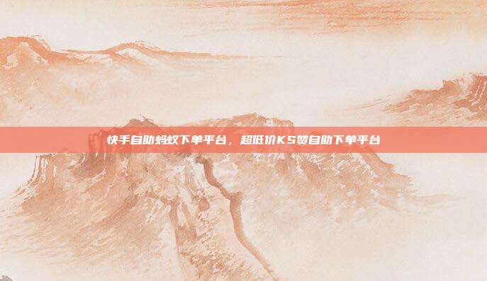 快手自助蚂蚁下单平台，超低价KS赞自助下单平台