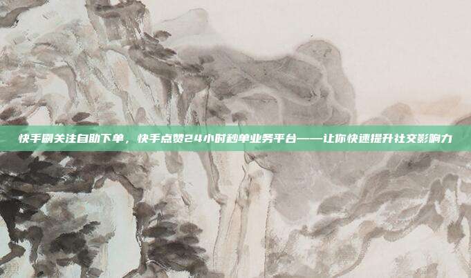 快手刷关注自助下单，快手点赞24小时秒单业务平台——让你快速提升社交影响力