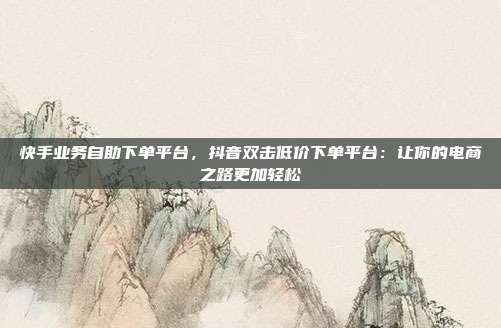 快手业务自助下单平台，抖音双击低价下单平台：让你的电商之路更加轻松