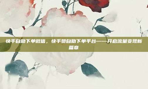 快手自助下单微信，快手赞自助下单平台——开启流量变现新篇章