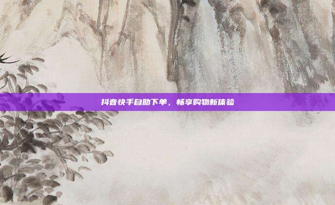 抖音快手自助下单，畅享购物新体验