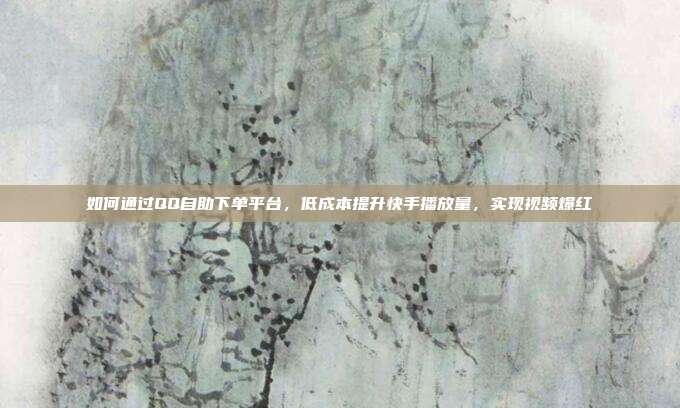 如何通过QQ自助下单平台，低成本提升快手播放量，实现视频爆红