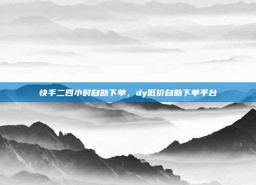 快手二四小时自助下单，dy低价自助下单平台