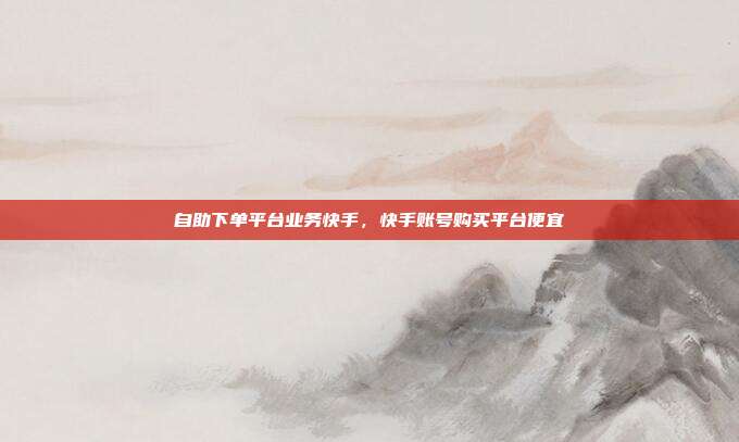 自助下单平台业务快手,快手账号购买平台便宜