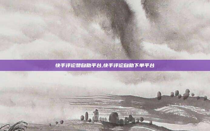快手评论赞自助平台,快手评论自助下单平台
