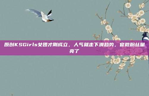 原创KSGirls女团才刚成立,人气就走下滑趋势,官微粉丝量亮了