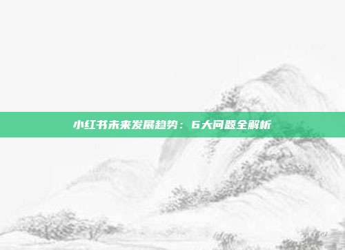 小红书未来发展趋势：6大问题全解析