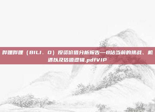 哔哩哔哩（BILI．O）投资价值分析报告—B站当前的挑战、机遇以及估值逻辑.pdfVIP