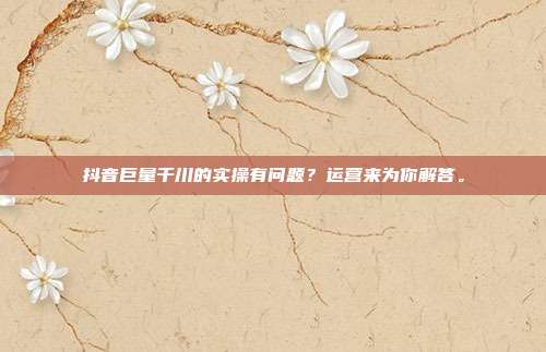 抖音巨量千川的实操有问题？运营来为你解答。