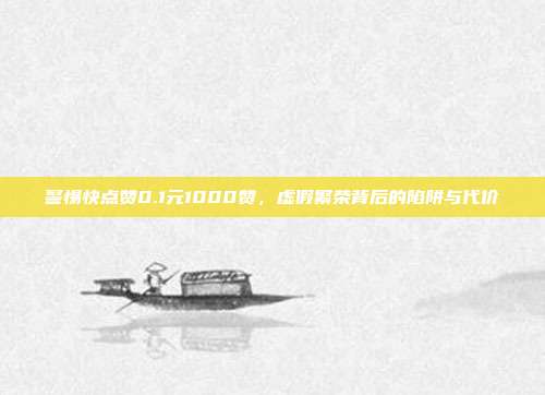 警惕快点赞0.1元1000赞，虚假繁荣背后的陷阱与代价