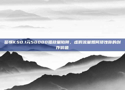 警惕KS0.1元50000播放量陷阱，虚假流量如何侵蚀你的创作价值