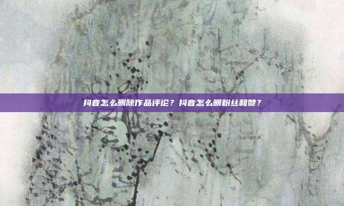 抖音怎么删除作品评论？抖音怎么删粉丝和赞？