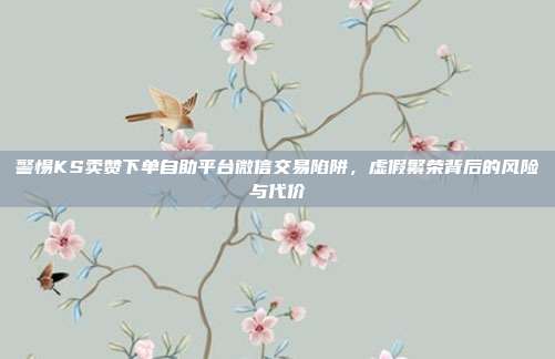 警惕KS卖赞下单自助平台微信交易陷阱,虚假繁荣背后的风险与代价