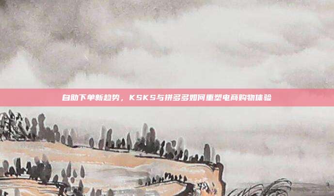自助下单新趋势，KSKS与拼多多如何重塑电商购物体验