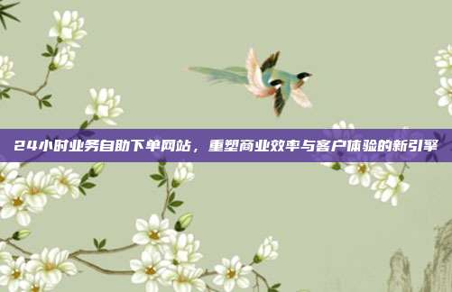 24小时业务自助下单网站，重塑商业效率与客户体验的新引擎