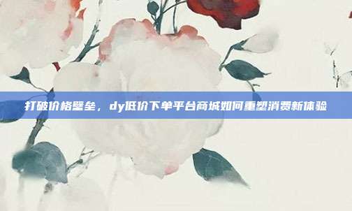 打破价格壁垒,dy低价下单平台商城如何重塑消费新体验