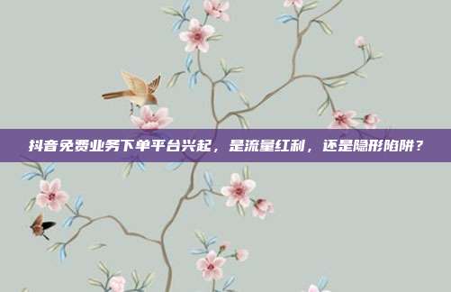 抖音免费业务下单平台兴起，是流量红利，还是隐形陷阱？