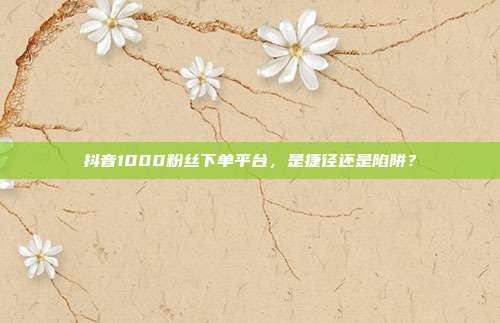 抖音1000粉丝下单平台,是捷径还是陷阱?