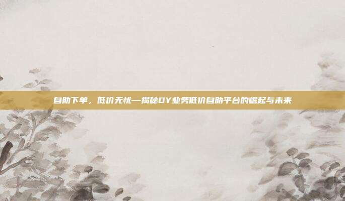 自助下单,低价无忧—揭秘DY业务低价自助平台的崛起与未来