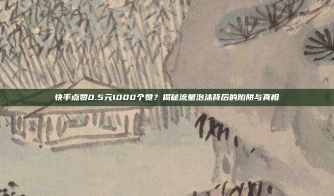 快手点赞0.5元1000个赞？揭秘流量泡沫背后的陷阱与真相
