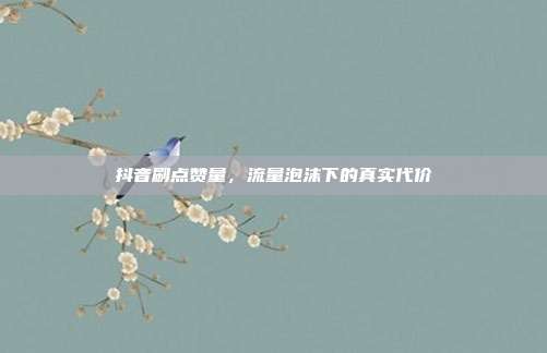 抖音刷点赞量，流量泡沫下的真实代价