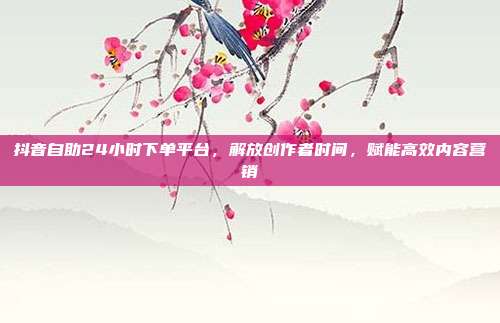 抖音自助24小时下单平台,解放创作者时间,赋能高效内容营销