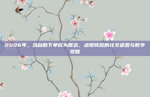 2026年，当自助下单成为常态，点赞背后的社交迷思与数字觉醒