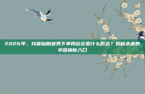 2026年，抖音自助业务下单网站会是什么形态？揭秘未来数字营销新入口