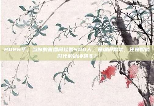 2026年，当你的直播间挂着500人，是虚假繁荣，还是智能时代的冰冷现实？