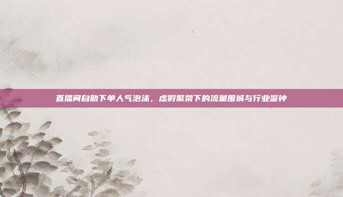 直播间自助下单人气泡沫,虚假繁荣下的流量围城与行业警钟