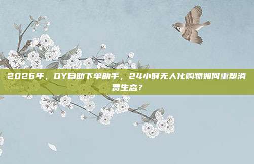 2026年，DY自助下单助手，24小时无人化购物如何重塑消费生态？
