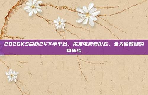 2026KS自助24下单平台,未来电商新形态,全天候智能购物体验