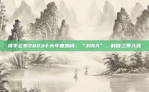 快手公布2023十大年度热词：“村BA”、科目三等入选